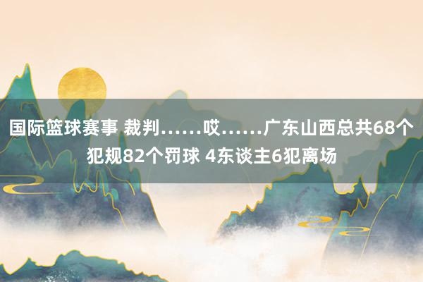 国际篮球赛事 裁判……哎……广东山西总共68个犯规82个罚球 4东谈主6犯离场