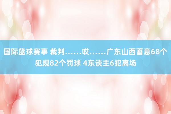 国际篮球赛事 裁判……哎……广东山西蓄意68个犯规82个罚球 4东谈主6犯离场