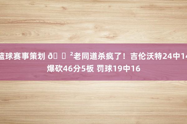 篮球赛事策划 😲老同道杀疯了！吉伦沃特24中14爆砍46分5