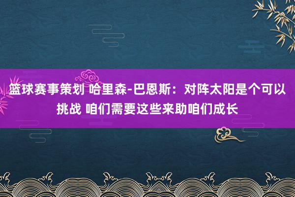 篮球赛事策划 哈里森-巴恩斯：对阵太阳是个可以挑战 咱们需要这些来助咱们成长