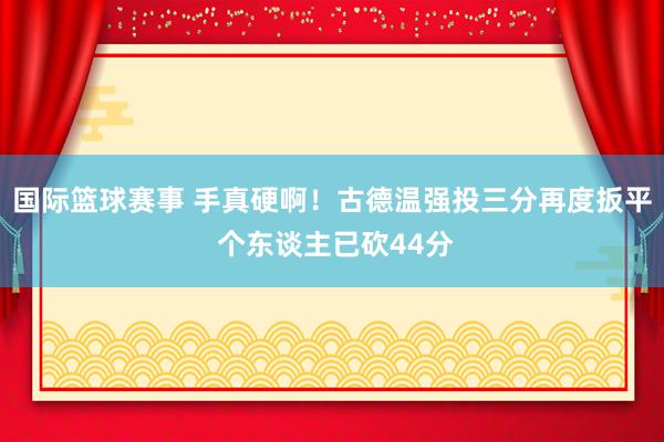 国际篮球赛事 手真硬啊！古德温强投三分再度扳平 个东谈主已砍44分