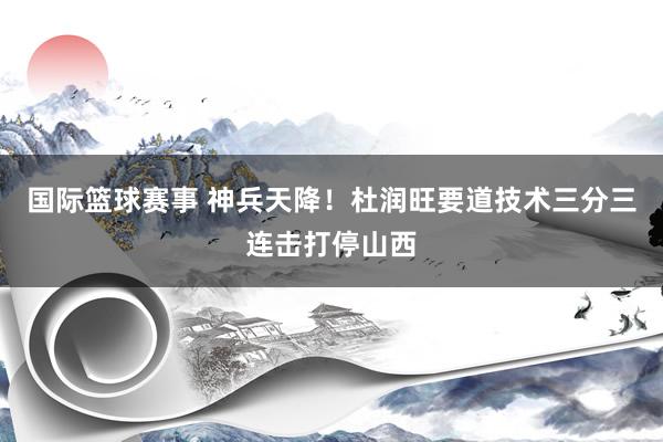 国际篮球赛事 神兵天降！杜润旺要道技术三分三连击打停山西