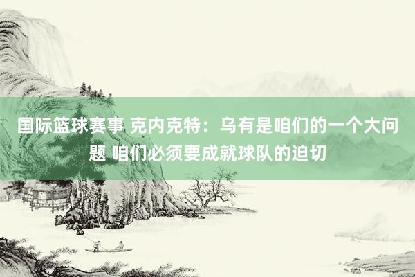 国际篮球赛事 克内克特：乌有是咱们的一个大问题 咱们必须要成就球队的迫切