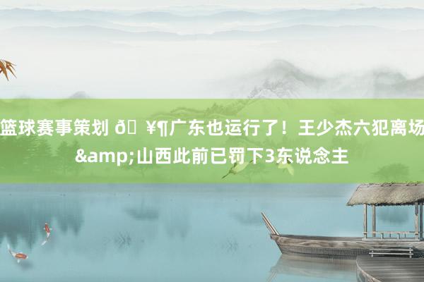 篮球赛事策划 🥶广东也运行了！王少杰六犯离场&山西此前已罚下3东说念主