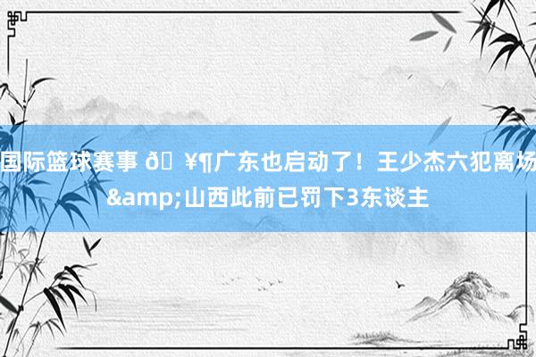 国际篮球赛事 🥶广东也启动了！王少杰六犯离场&山西此前已罚下3东谈主