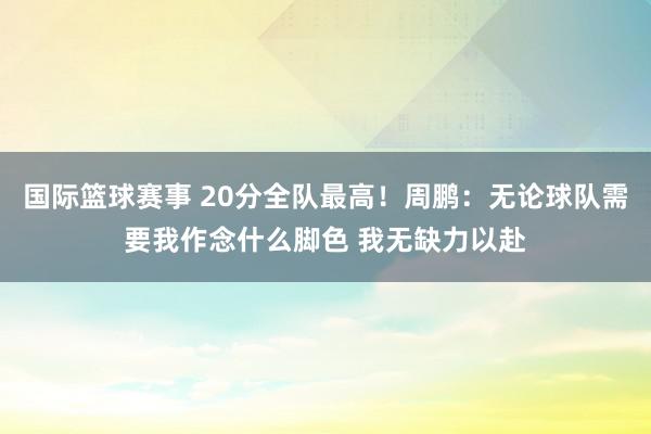 国际篮球赛事 20分全队最高！周鹏：无论球队需要我作念什么脚色 我无缺力以赴