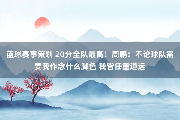 篮球赛事策划 20分全队最高！周鹏：不论球队需要我作念什么脚色 我皆任重道远