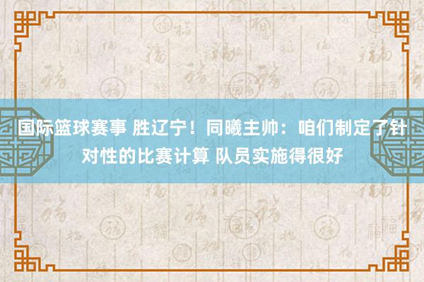 国际篮球赛事 胜辽宁！同曦主帅：咱们制定了针对性的比赛计算 队员实施得很好