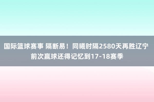 国际篮球赛事 隔断易！同曦时隔2580天再胜辽宁 前次赢球还得记忆到17-18赛季