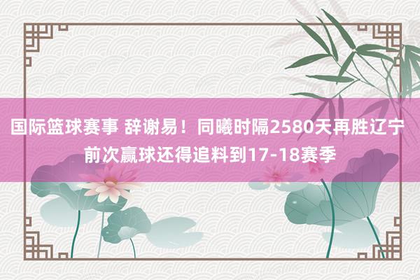 国际篮球赛事 辞谢易！同曦时隔2580天再胜辽宁 前次赢球还得追料到17-18赛季