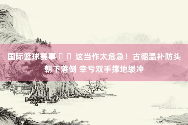 国际篮球赛事 ⚠️这当作太危急！古德温补防头朝下落倒 幸亏双手撑地缓冲