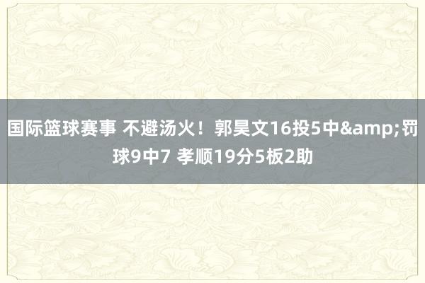 国际篮球赛事 不避汤火！郭昊文16投5中&罚球9中7 孝顺19分5板2助