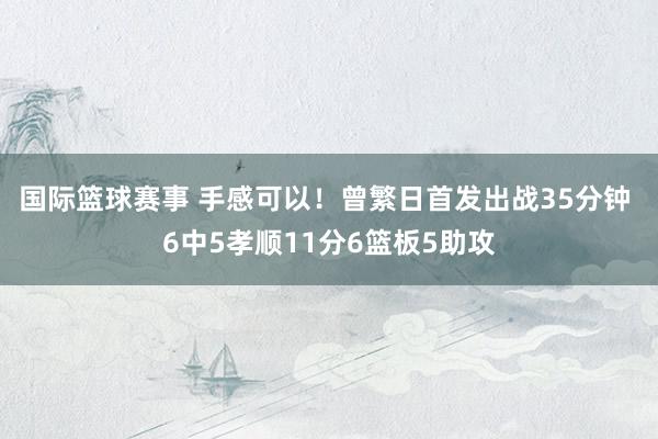 国际篮球赛事 手感可以！曾繁日首发出战35分钟 6中5孝顺11分6篮板5助攻