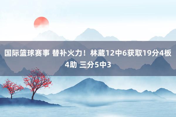 国际篮球赛事 替补火力！林葳12中6获取19分4板4助 三分5中3