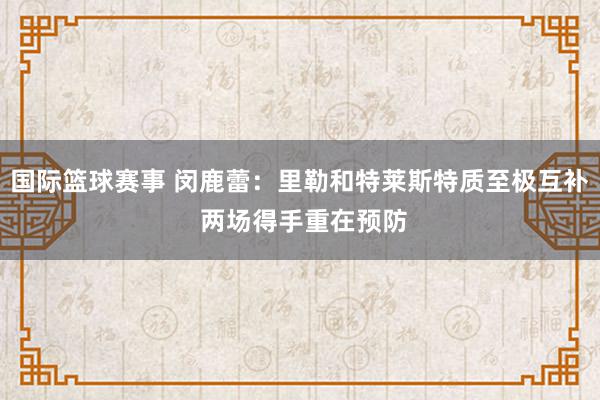 国际篮球赛事 闵鹿蕾：里勒和特莱斯特质至极互补 两场得手重在预防