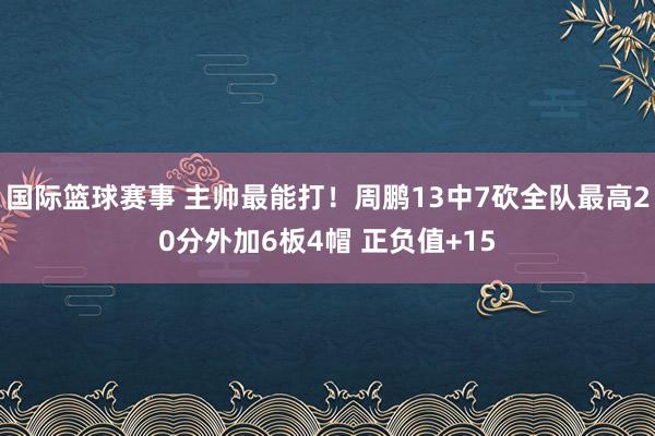 国际篮球赛事 主帅最能打！周鹏13中7砍全队最高20分外加6板4帽 正负值+15