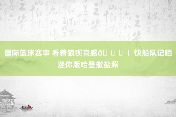 国际篮球赛事 看着狼狈喜感😜！快船队记晒迷你版哈登撒盐照