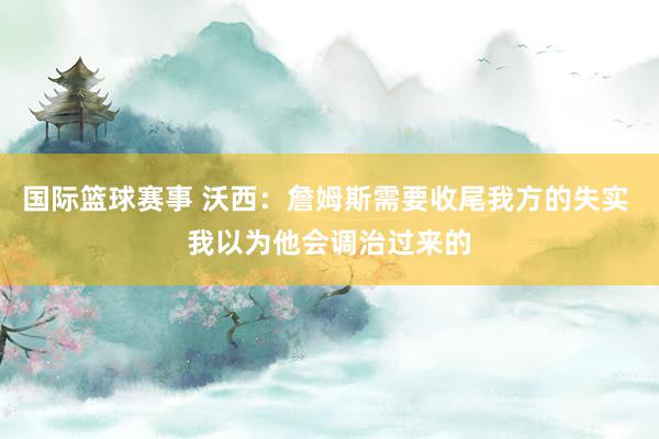 国际篮球赛事 沃西：詹姆斯需要收尾我方的失实 我以为他会调治过来的