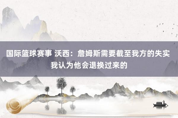 国际篮球赛事 沃西：詹姆斯需要截至我方的失实 我认为他会退换过来的