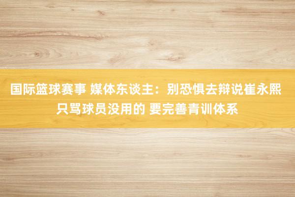 国际篮球赛事 媒体东谈主：别恐惧去辩说崔永熙 只骂球员没用的 要完善青训体系