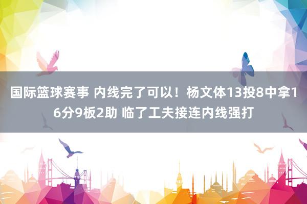 国际篮球赛事 内线完了可以！杨文体13投8中拿16分9板2助 临了工夫接连内线强打