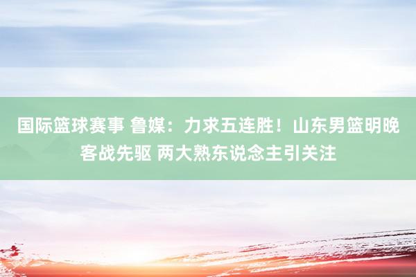 国际篮球赛事 鲁媒：力求五连胜！山东男篮明晚客战先驱 两大熟东说念主引关注