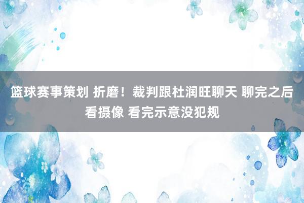 篮球赛事策划 折磨！裁判跟杜润旺聊天 聊完之后看摄像 看完示意没犯规