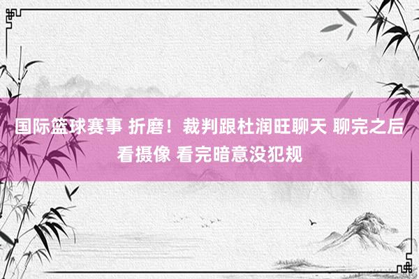 国际篮球赛事 折磨！裁判跟杜润旺聊天 聊完之后看摄像 看完暗意没犯规