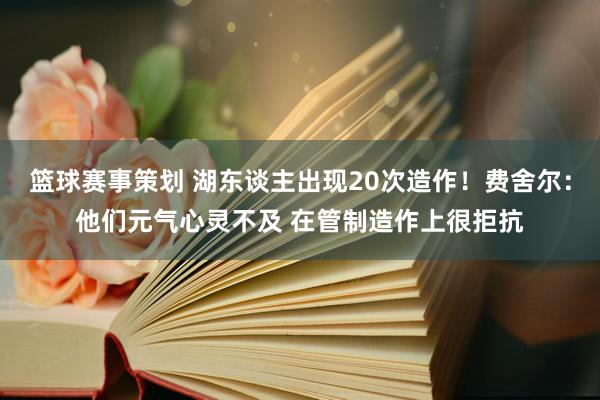 篮球赛事策划 湖东谈主出现20次造作！费舍尔：他们元气心灵不及 在管制造作上很拒抗