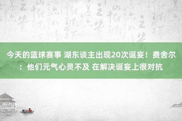 今天的篮球赛事 湖东谈主出现20次诞妄！费舍尔：他们元气心灵不及 在解决诞妄上很对抗