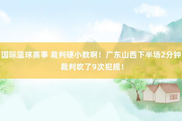 国际篮球赛事 裁判硬小数啊！广东山西下半场2分钟 裁判吹了9次犯规！