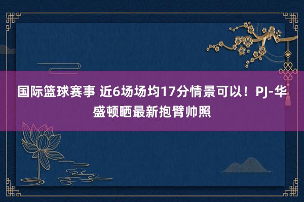 国际篮球赛事 近6场场均17分情景可以！PJ-华盛顿晒最新抱臂帅照