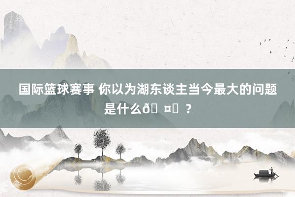 国际篮球赛事 你以为湖东谈主当今最大的问题是什么🤔？