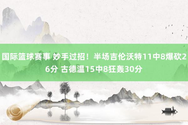 国际篮球赛事 妙手过招！半场吉伦沃特11中8爆砍26分 古德温15中8狂轰30分