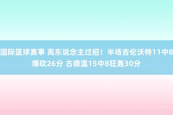 国际篮球赛事 高东说念主过招！半场吉伦沃特11中8爆砍26分 古德温15中8狂轰30分