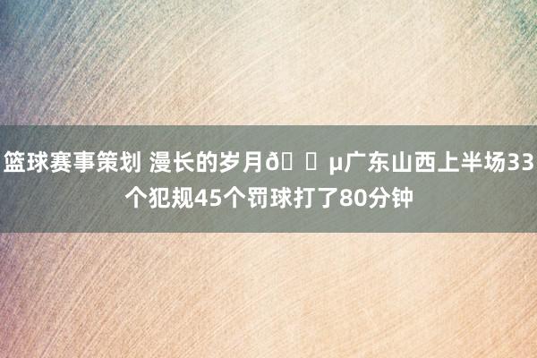 篮球赛事策划 漫长的岁月😵广东山西上半场33个犯规45个罚球打了80分钟