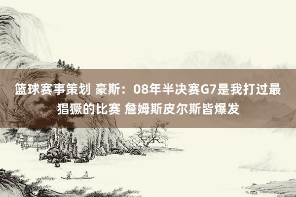 篮球赛事策划 豪斯：08年半决赛G7是我打过最猖獗的比赛 詹姆斯皮尔斯皆爆发