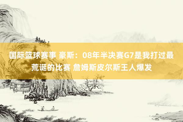 国际篮球赛事 豪斯：08年半决赛G7是我打过最荒诞的比赛 詹姆斯皮尔斯王人爆发