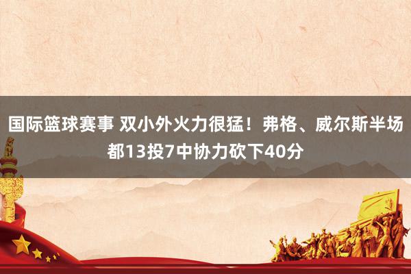 国际篮球赛事 双小外火力很猛！弗格、威尔斯半场都13投7中协力砍下40分