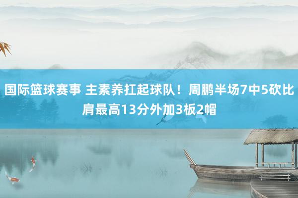 国际篮球赛事 主素养扛起球队！周鹏半场7中5砍比肩最高13分外加3板2帽