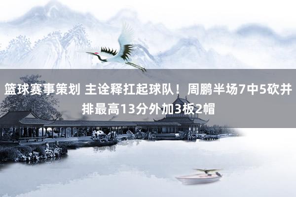 篮球赛事策划 主诠释扛起球队！周鹏半场7中5砍并排最高13分外加3板2帽