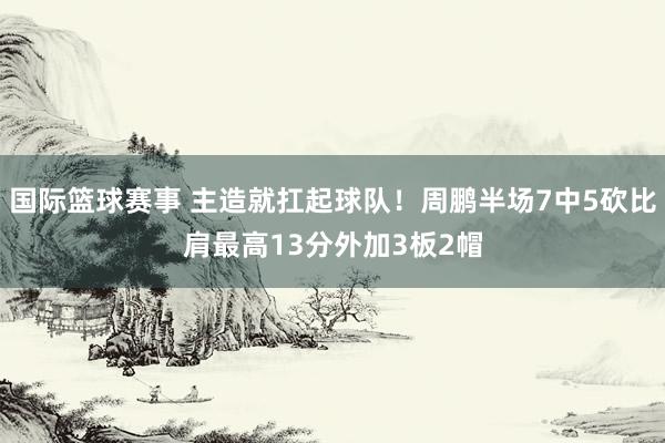 国际篮球赛事 主造就扛起球队！周鹏半场7中5砍比肩最高13分外加3板2帽