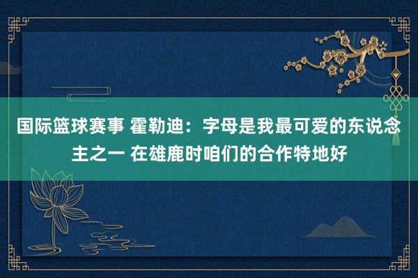 国际篮球赛事 霍勒迪：字母是我最可爱的东说念主之一 在雄鹿时咱们的合作特地好