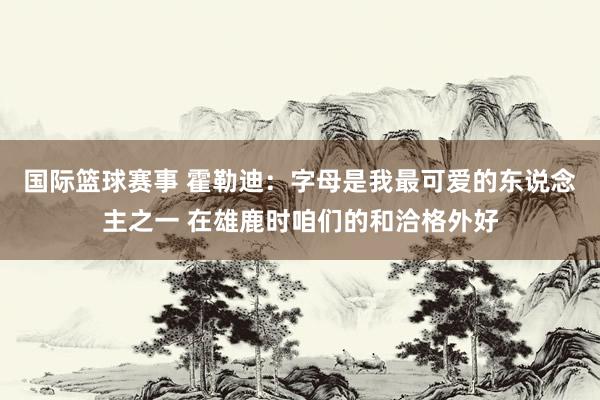 国际篮球赛事 霍勒迪：字母是我最可爱的东说念主之一 在雄鹿时咱们的和洽格外好