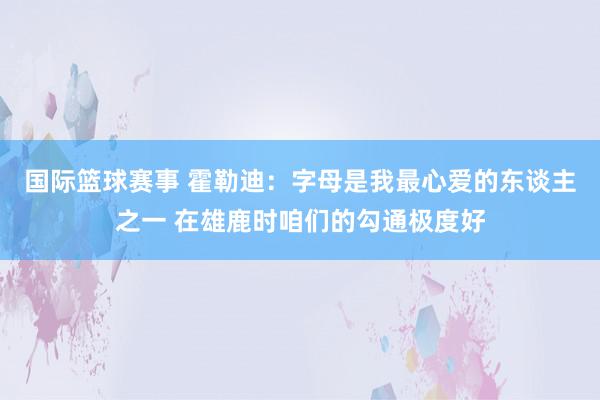 国际篮球赛事 霍勒迪：字母是我最心爱的东谈主之一 在雄鹿时咱们的勾通极度好