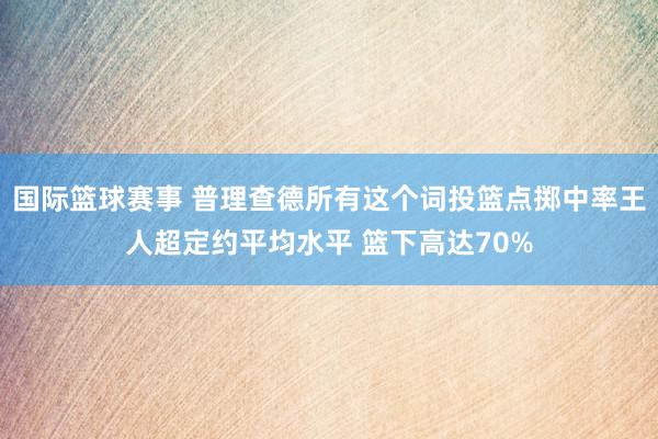 国际篮球赛事 普理查德所有这个词投篮点掷中率王人超定约平均水平 篮下高达70%