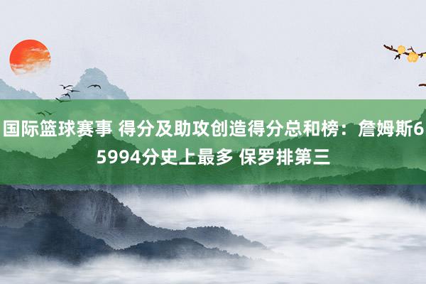 国际篮球赛事 得分及助攻创造得分总和榜：詹姆斯65994分史上最多 保罗排第三