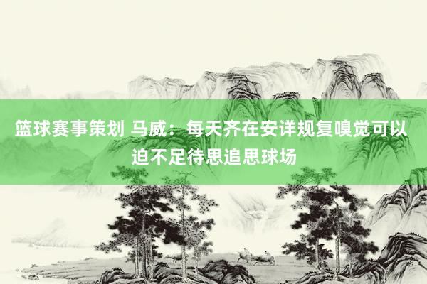 篮球赛事策划 马威：每天齐在安详规复嗅觉可以 迫不足待思追思球场