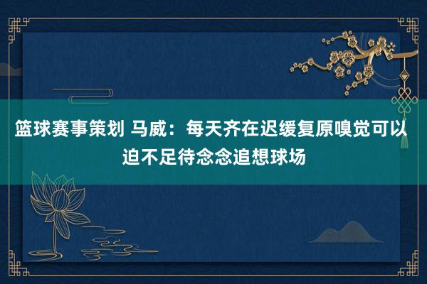 篮球赛事策划 马威：每天齐在迟缓复原嗅觉可以 迫不足待念念追想球场