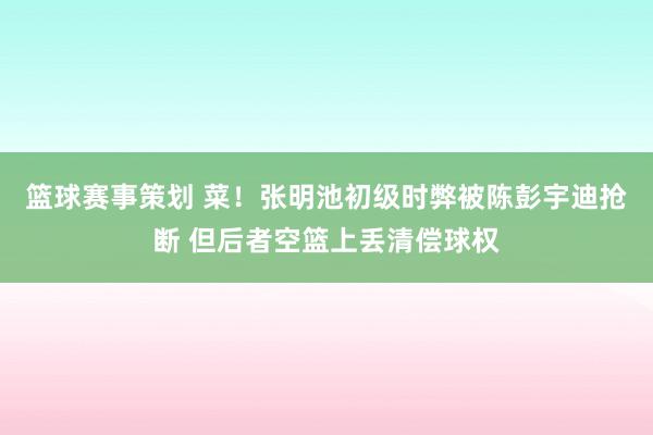 篮球赛事策划 菜！张明池初级时弊被陈彭宇迪抢断 但后者空篮上丢清偿球权